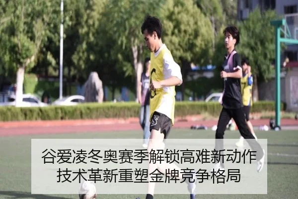 谷爱凌冬奥赛季解锁高难新动作 技术革新重塑金牌竞争格局